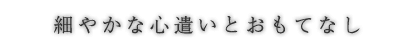 細やかな心遣いとおもてなし